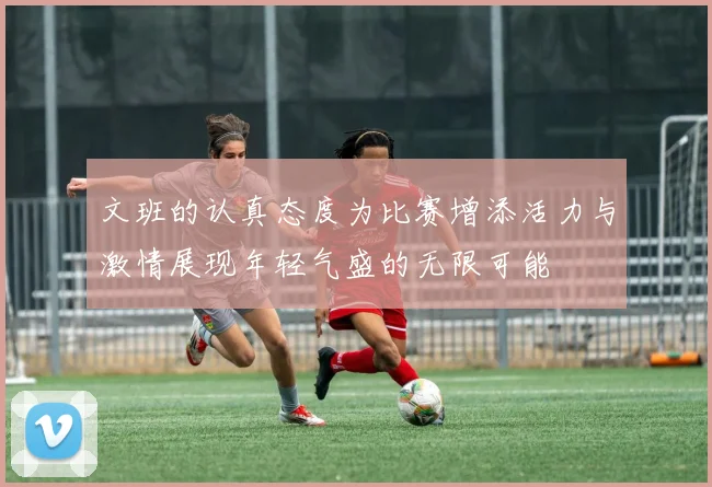 文班的认真态度为比赛增添活力与激情展现年轻气盛的无限可能