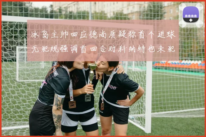 冰岛主帅回应德尚质疑称首个进球无犯规强调首回合对科纳特也未犯规
