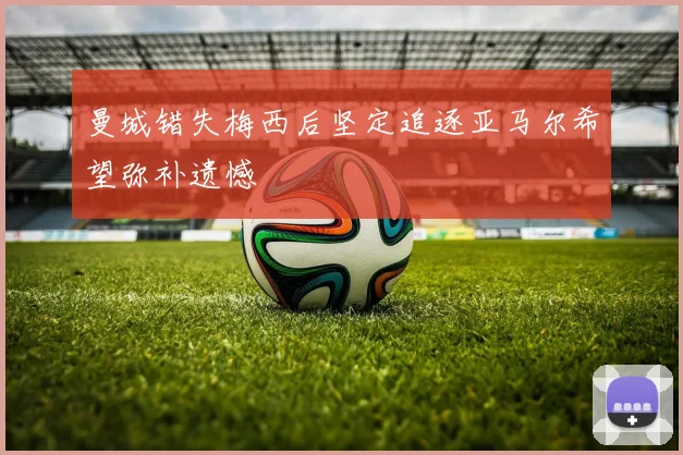 曼城错失梅西后坚定追逐亚马尔希望弥补遗憾