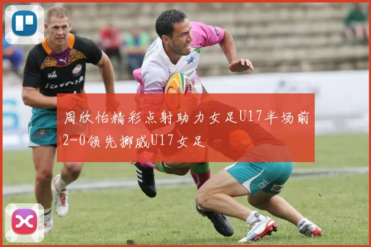 周欣怡精彩点射助力女足U17半场前2-0领先挪威U17女足