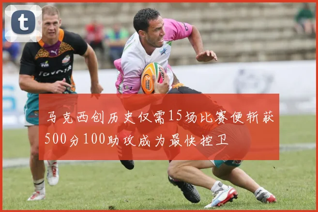 马克西创历史仅需15场比赛便斩获500分100助攻成为最快控卫