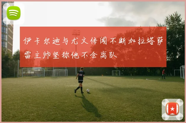 伊卡尔迪与尤文传闻不断加拉塔萨雷主帅坚称他不会离队