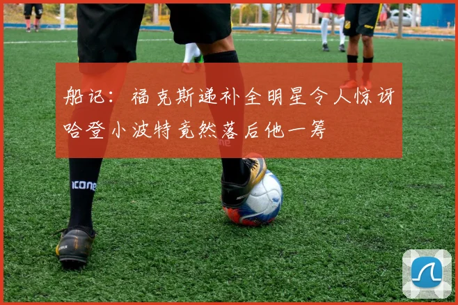 船记：福克斯递补全明星令人惊讶哈登小波特竟然落后他一筹