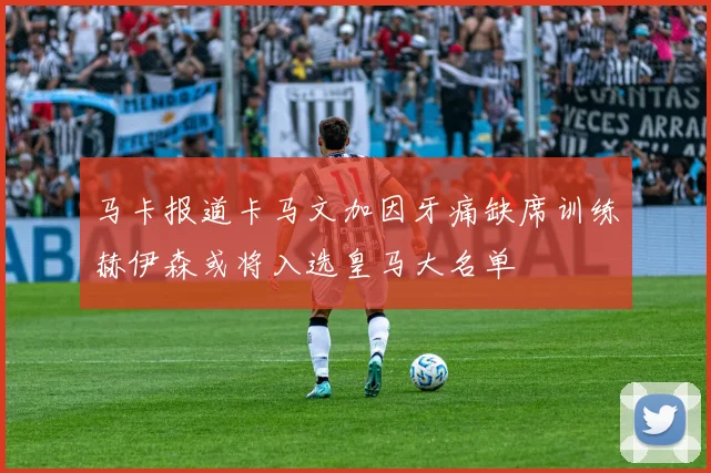 马卡报道卡马文加因牙痛缺席训练赫伊森或将入选皇马大名单
