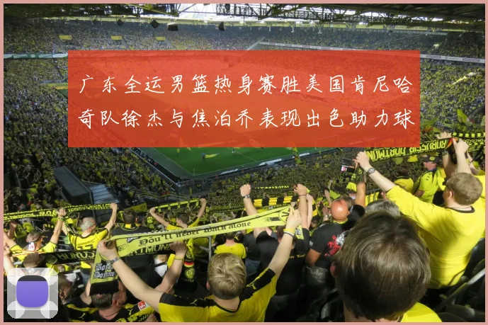 广东全运男篮热身赛胜美国肯尼哈奇队徐杰与焦泊乔表现出色助力球队取胜