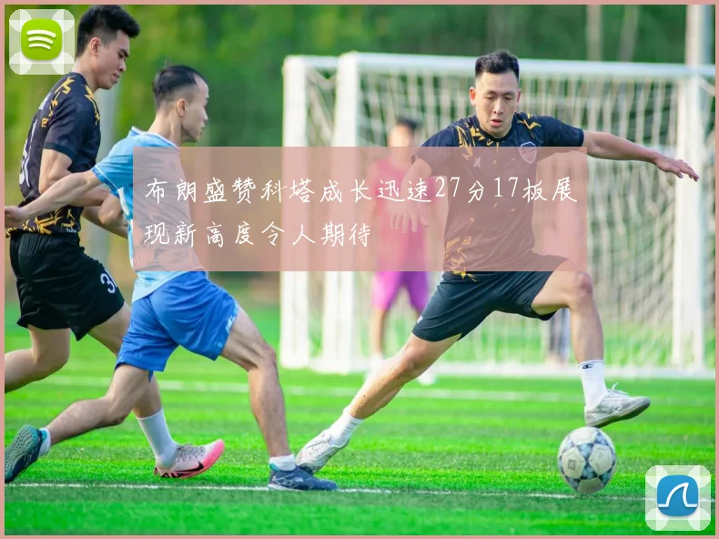 布朗盛赞科塔成长迅速27分17板展现新高度令人期待