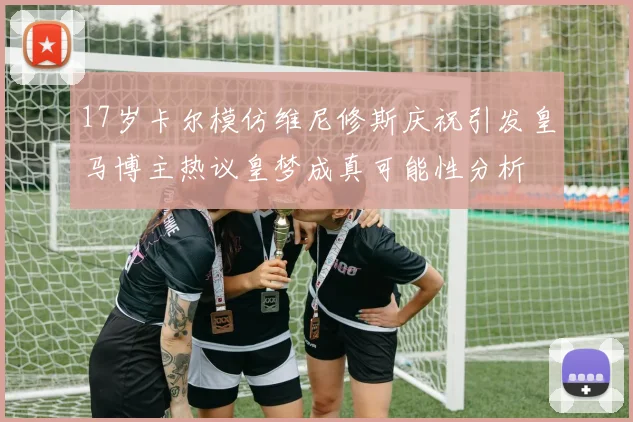 17岁卡尔模仿维尼修斯庆祝引发皇马博主热议皇梦成真可能性分析