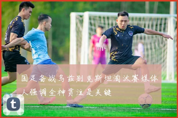 国足备战乌兹别克斯坦淘汰赛媒体人强调全神贯注是关键