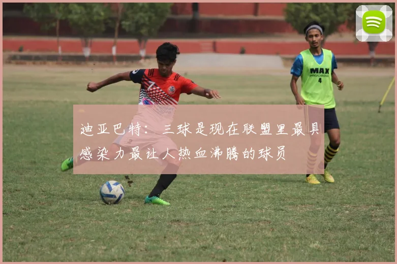 迪亚巴特：三球是现在联盟里最具感染力最让人热血沸腾的球员