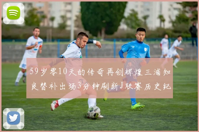 59岁零10天的传奇再创辉煌三浦知良替补出场3分钟刷新J联赛历史纪录