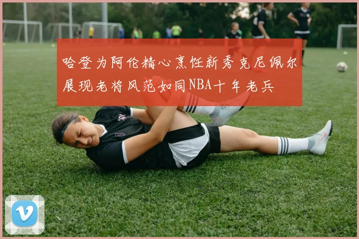 哈登为阿伦精心烹饪新秀克尼佩尔展现老将风范如同NBA十年老兵