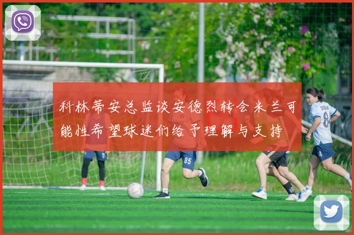 科林蒂安总监谈安德烈转会米兰可能性希望球迷们给予理解与支持