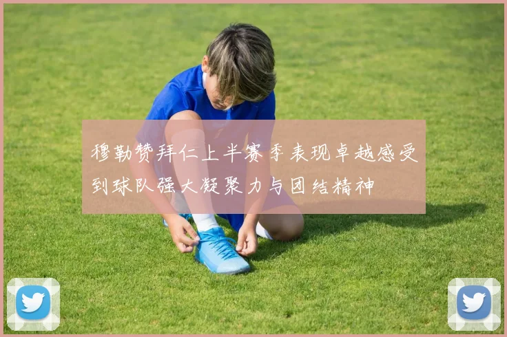 穆勒赞拜仁上半赛季表现卓越感受到球队强大凝聚力与团结精神