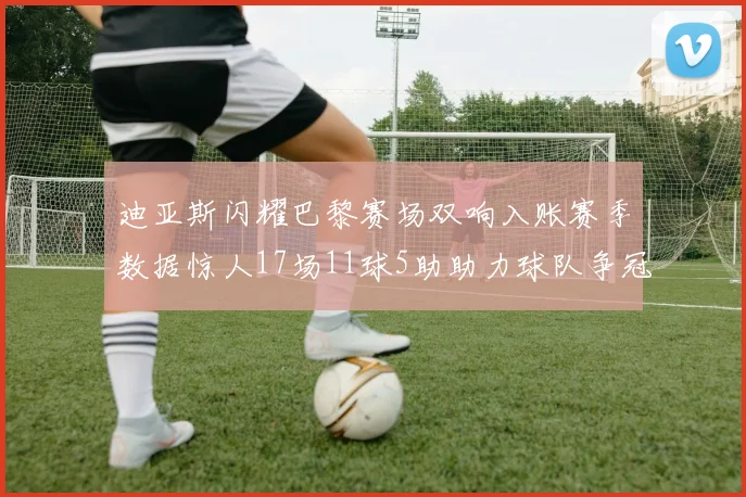 迪亚斯闪耀巴黎赛场双响入账赛季数据惊人17场11球5助助力球队争冠