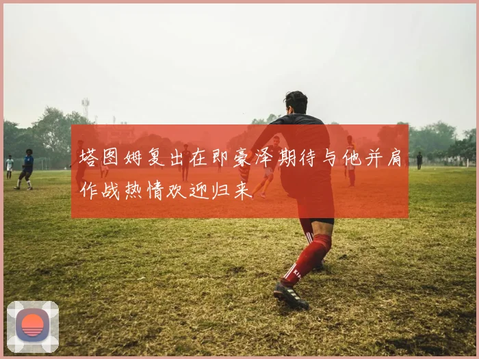 塔图姆复出在即豪泽期待与他并肩作战热情欢迎归来