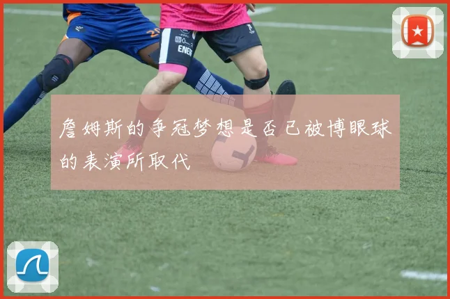 詹姆斯的争冠梦想是否已被博眼球的表演所取代