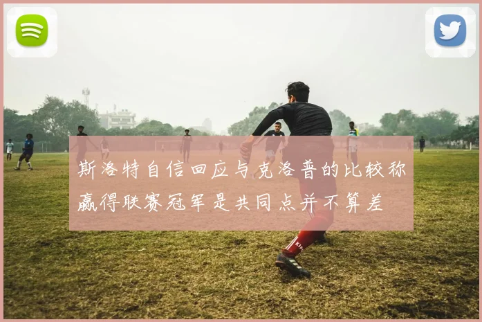 斯洛特自信回应与克洛普的比较称赢得联赛冠军是共同点并不算差