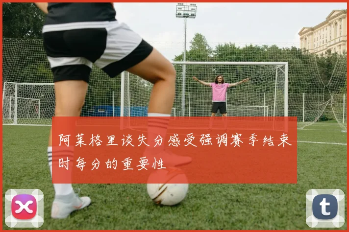 阿莱格里谈失分感受强调赛季结束时每分的重要性