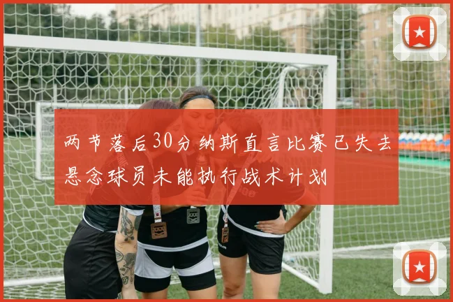 两节落后30分纳斯直言比赛已失去悬念球员未能执行战术计划