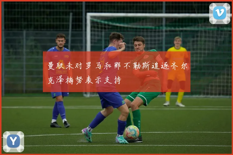 曼联未对罗马和那不勒斯追逐齐尔克泽梅努表示支持