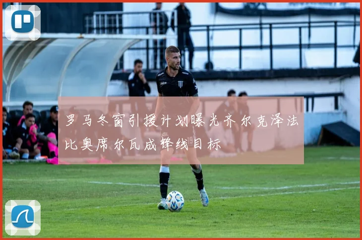 罗马冬窗引援计划曝光齐尔克泽法比奥席尔瓦成锋线目标